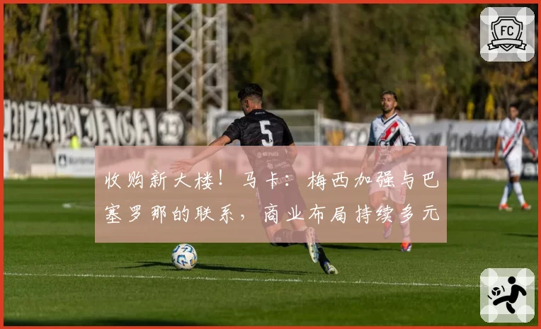 收购新大楼！马卡：梅西加强与巴塞罗那的联系，商业布局持续多元