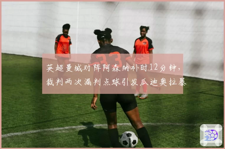 英超曼城对阵阿森纳补时12分钟，裁判两次漏判点球引发瓜迪奥拉暴怒