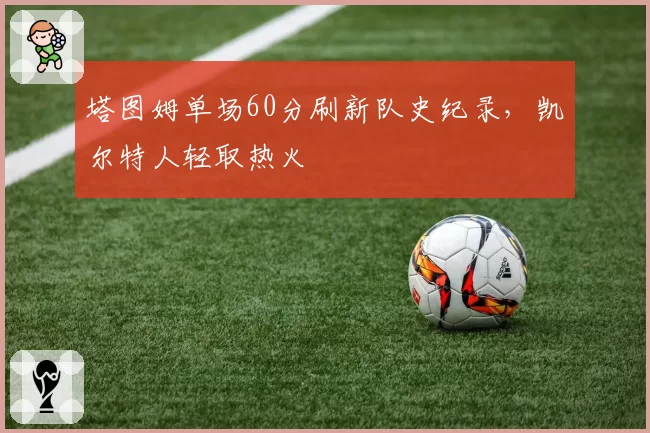 塔图姆单场60分刷新队史纪录，凯尔特人轻取热火