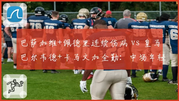 巴萨加维+佩德里连续伤病 vs 皇马巴尔韦德+卡马文加全勤：中场年轻化伤病史对比