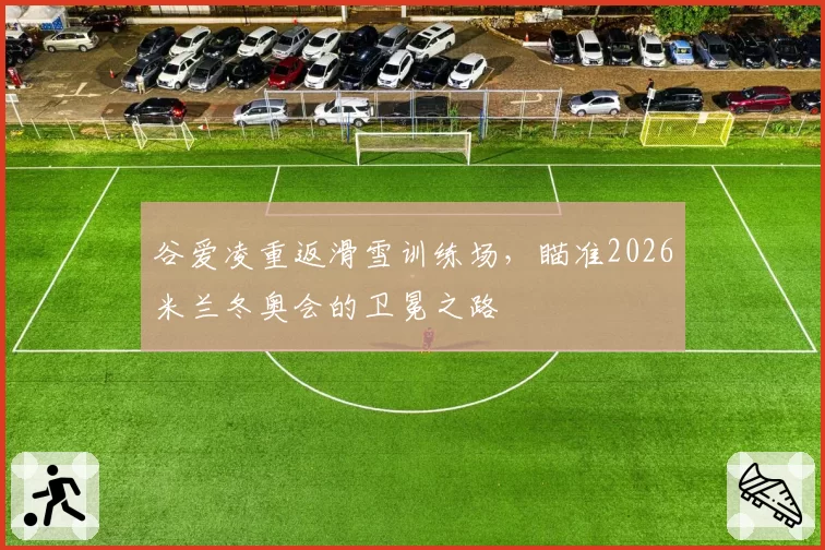 谷爱凌重返滑雪训练场,瞄准2026米兰冬奥会的卫冕之路