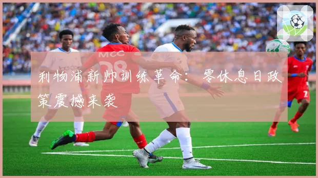 利物浦新帅训练革命：零休息日政策震撼来袭
