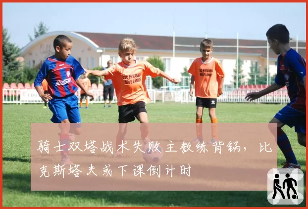 骑士双塔战术失败主教练背锅，比克斯塔夫或下课倒计时