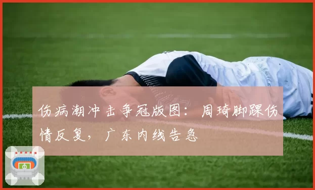 伤病潮冲击争冠版图：周琦脚踝伤情反复，广东内线告急