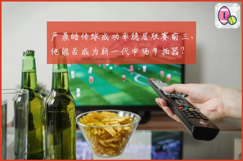 严鼎皓传球成功率稳居联赛前三，他能否成为新一代中场节拍器？