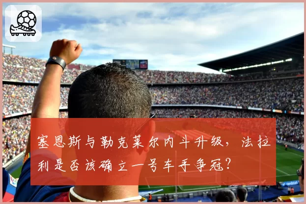 塞恩斯与勒克莱尔内斗升级，法拉利是否该确立一号车手争冠？