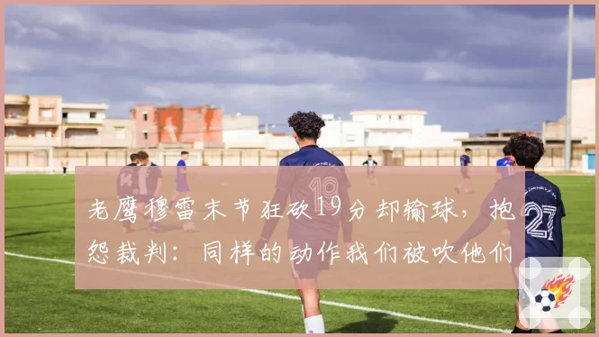 老鹰穆雷末节狂砍19分却输球,抱怨裁判:同样的动作我们被吹他们不吹