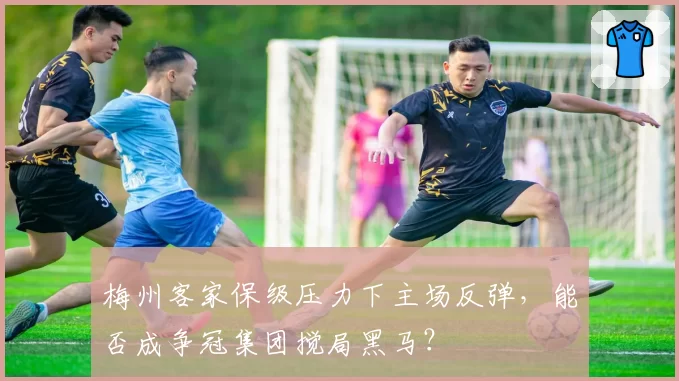 梅州客家保级压力下主场反弹，能否成争冠集团搅局黑马？