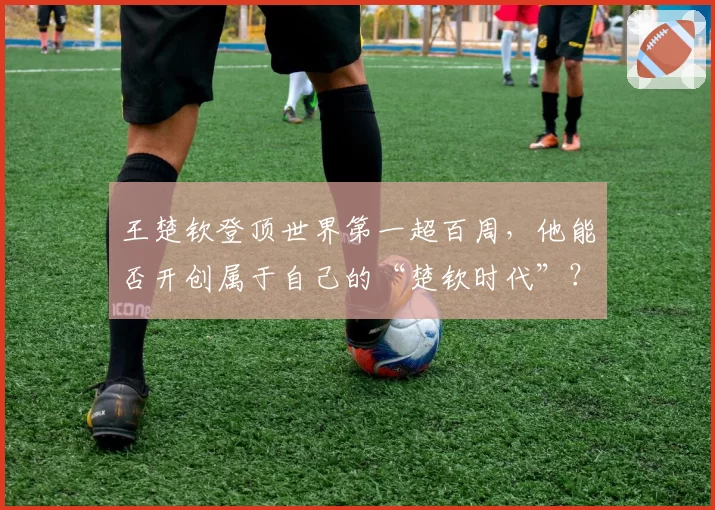 王楚钦登顶世界第一超百周,他能否开创属于自己的“楚钦时代”?