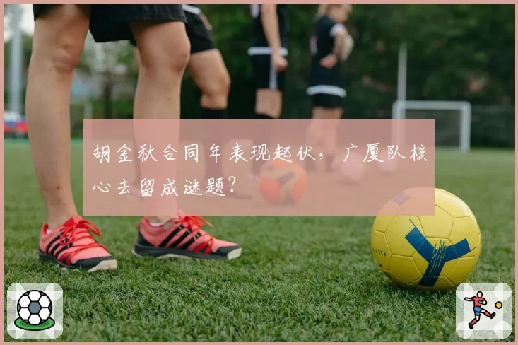 胡金秋合同年表现起伏,广厦队核心去留成谜题?