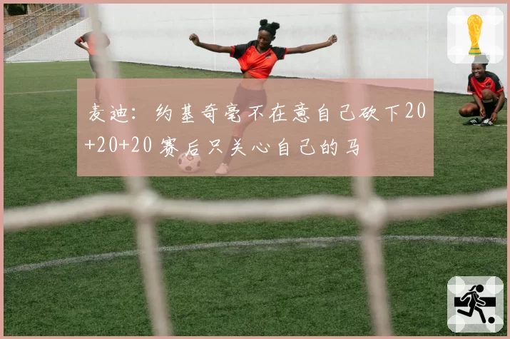 麦迪：约基奇毫不在意自己砍下20+20+20 赛后只关心自己的马