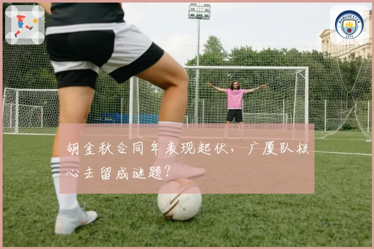 胡金秋合同年表现起伏,广厦队核心去留成谜题?