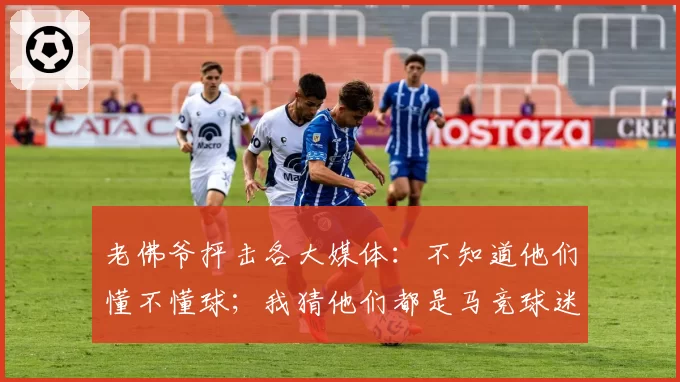 老佛爷抨击各大媒体:不知道他们懂不懂球;我猜他们都是马竞球迷