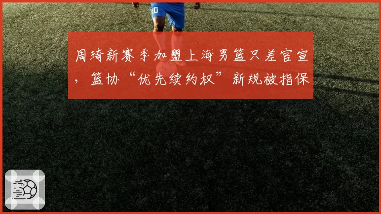 周琦新赛季加盟上海男篮只差官宣,篮协“优先续约权”新规被指保护母队