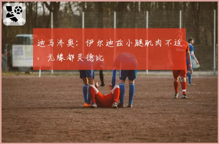 迪马济奥:伊尔迪兹小腿肌肉不适,无缘都灵德比