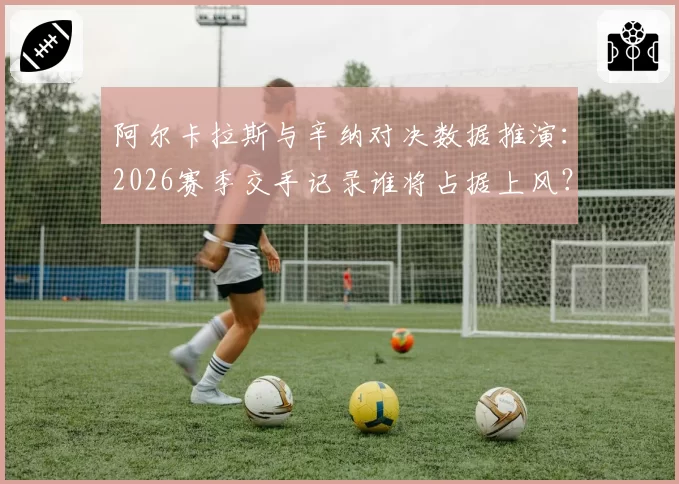 阿尔卡拉斯与辛纳对决数据推演：2026赛季交手记录谁将占据上风？