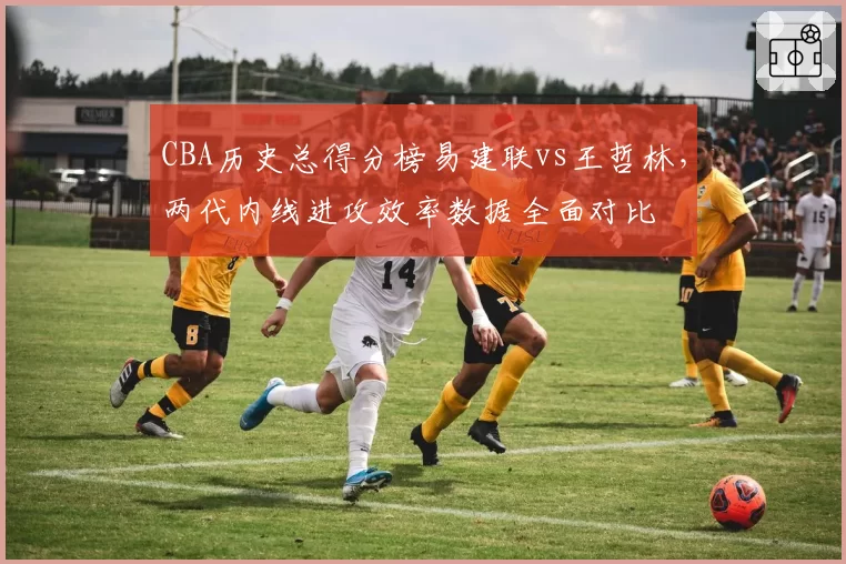 CBA历史总得分榜易建联vs王哲林，两代内线进攻效率数据全面对比