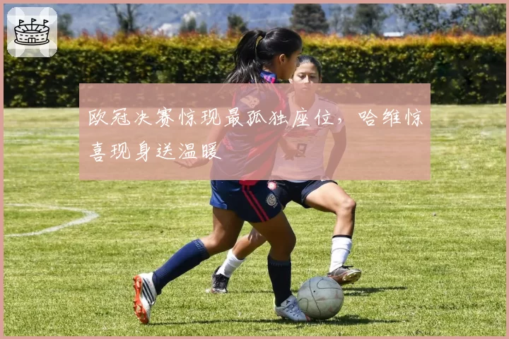 欧冠决赛惊现最孤独座位，哈维惊喜现身送温暖