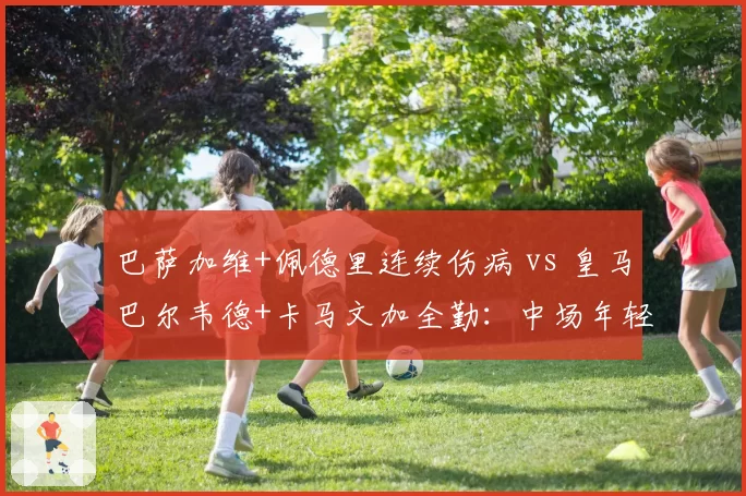巴萨加维+佩德里连续伤病 vs 皇马巴尔韦德+卡马文加全勤：中场年轻化伤病史对比