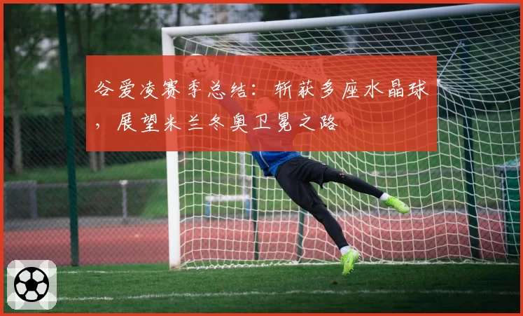 谷爱凌赛季总结：斩获多座水晶球，展望米兰冬奥卫冕之路