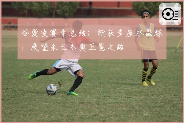 谷爱凌赛季总结：斩获多座水晶球，展望米兰冬奥卫冕之路