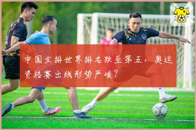 中国女排世界排名跌至第五，奥运资格赛出线形势严峻？