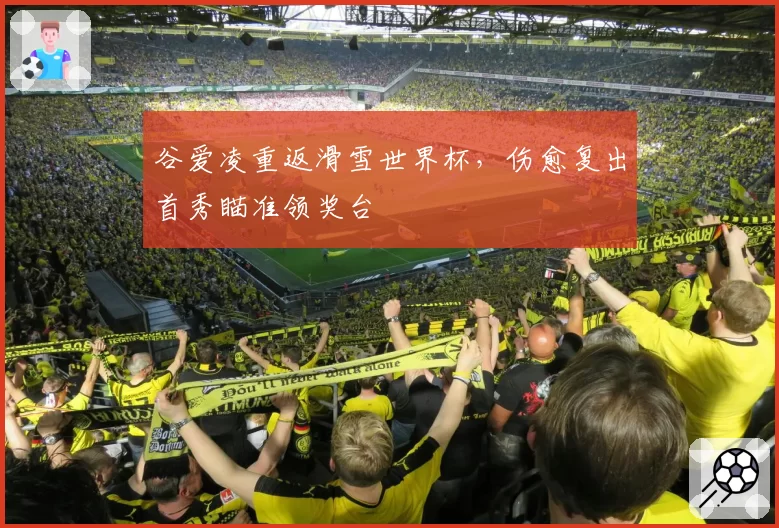 谷爱凌重返滑雪世界杯，伤愈复出首秀瞄准领奖台