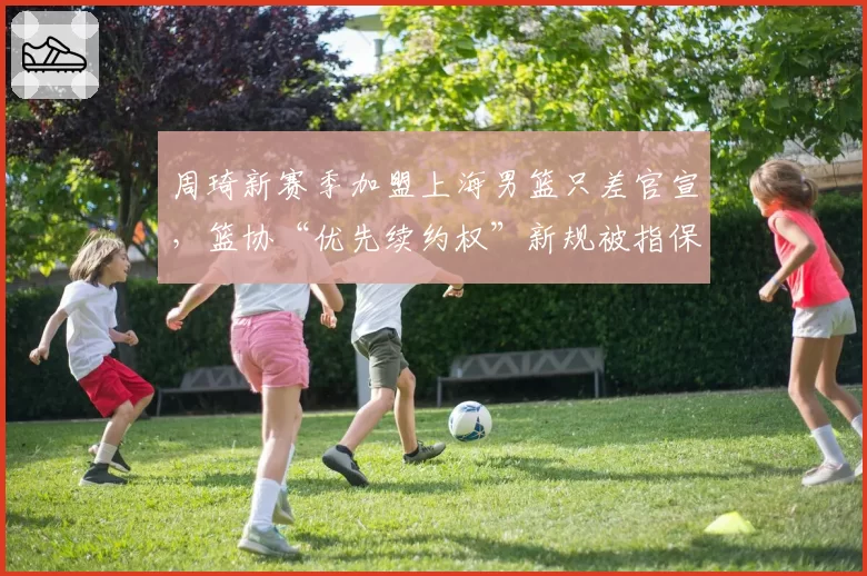周琦新赛季加盟上海男篮只差官宣,篮协“优先续约权”新规被指保护母队