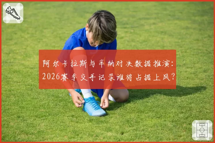 阿尔卡拉斯与辛纳对决数据推演：2026赛季交手记录谁将占据上风？
