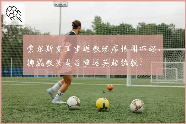 索尔斯克亚重返教练席传闻四起，挪威教头是否重返英超执教？
