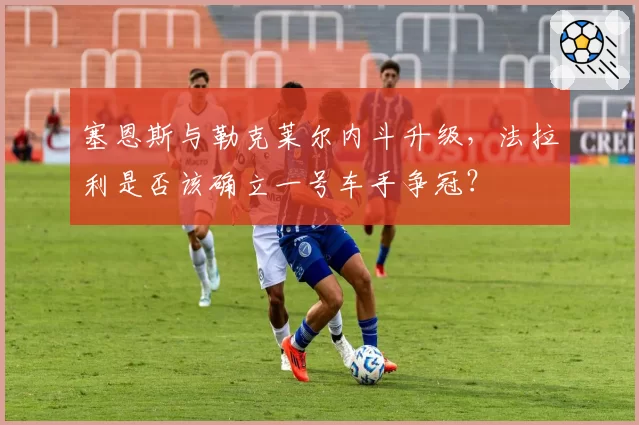 塞恩斯与勒克莱尔内斗升级，法拉利是否该确立一号车手争冠？