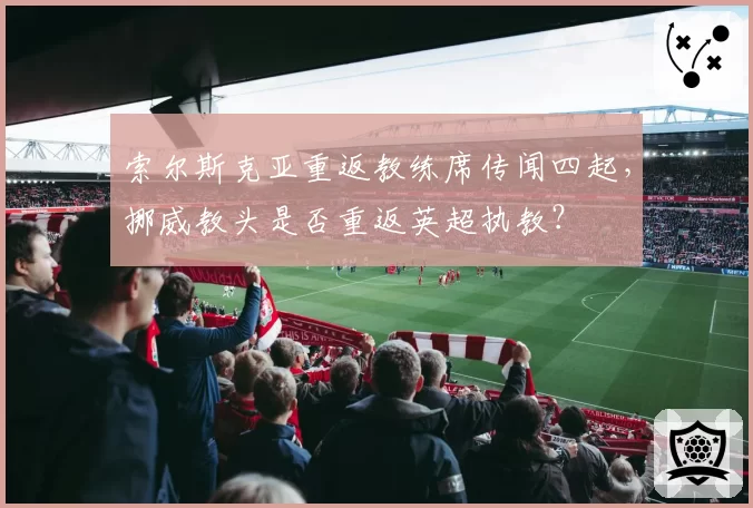 索尔斯克亚重返教练席传闻四起，挪威教头是否重返英超执教？
