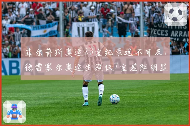菲尔普斯奥运23金纪录遥不可及，德雷塞尔奥运生涯仅7金差距明显