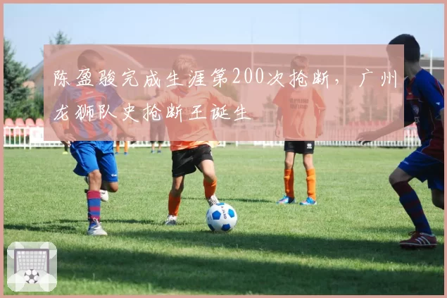 陈盈骏完成生涯第200次抢断，广州龙狮队史抢断王诞生