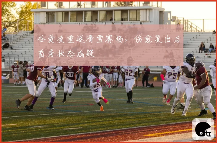 谷爱凌重返滑雪赛场,伤愈复出后首秀状态成疑