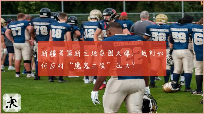 新疆男篮新主场氛围火爆，裁判如何应对“魔鬼主场”压力？