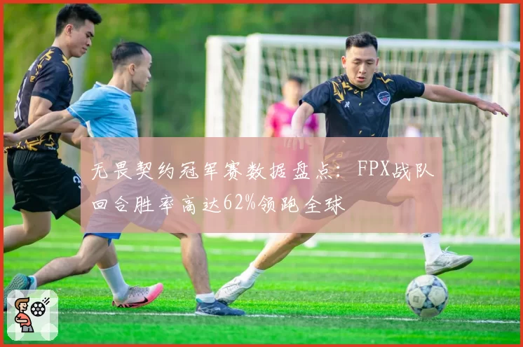 无畏契约冠军赛数据盘点：FPX战队回合胜率高达62%领跑全球