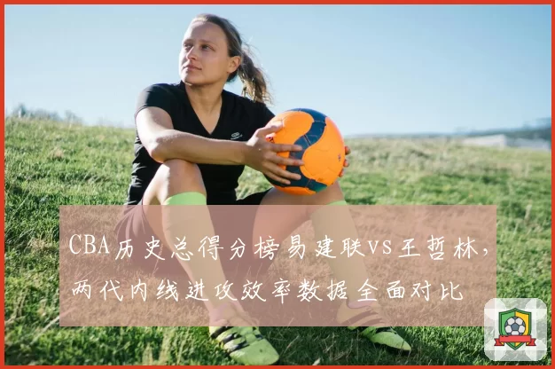 CBA历史总得分榜易建联vs王哲林，两代内线进攻效率数据全面对比