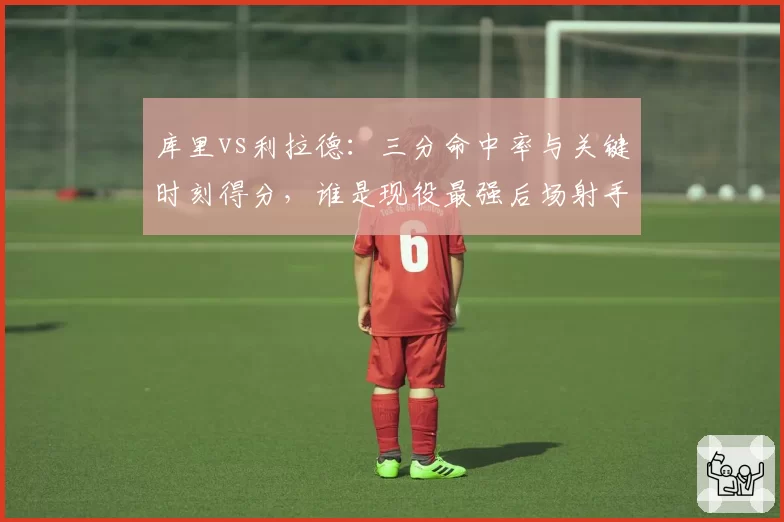库里vs利拉德：三分命中率与关键时刻得分，谁是现役最强后场射手