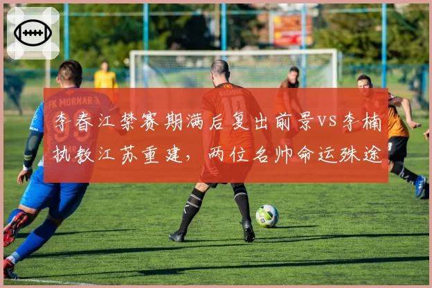 李春江禁赛期满后复出前景vs李楠执教江苏重建，两位名帅命运殊途