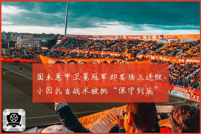 国米意甲卫冕冠军却客场三连败，小因扎吉战术被批“保守到底”