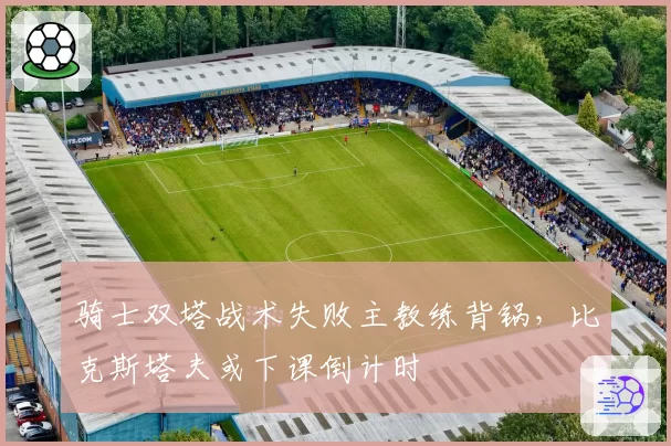 骑士双塔战术失败主教练背锅，比克斯塔夫或下课倒计时