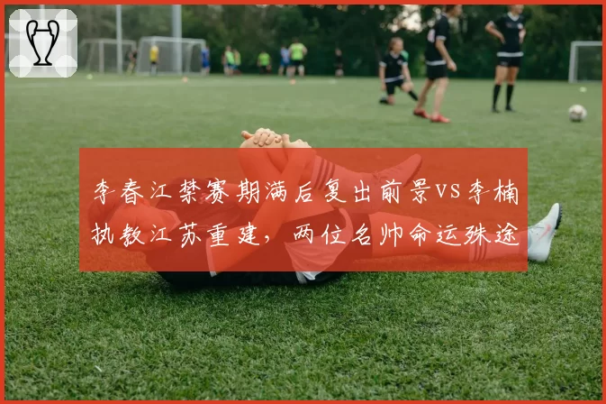 李春江禁赛期满后复出前景vs李楠执教江苏重建，两位名帅命运殊途