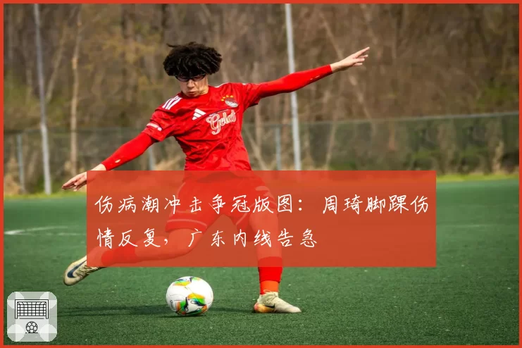 伤病潮冲击争冠版图：周琦脚踝伤情反复，广东内线告急