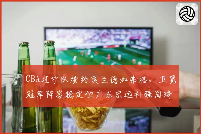 CBA辽宁队续约莫兰德加弗格，卫冕冠军阵容稳定但广东宏远补强周琦冲击